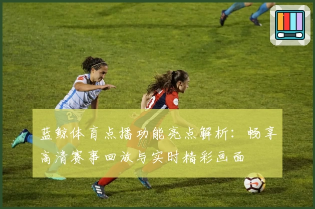 蓝鲸体育点播功能亮点解析：畅享高清赛事回放与实时精彩画面