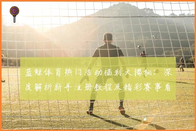 蓝鲸体育热门活动福利大揭秘：深度解析新手注册教程及精彩赛事看点