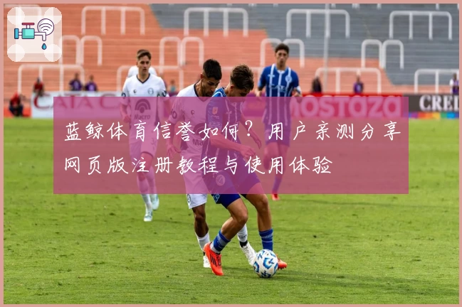 蓝鲸体育信誉如何？用户亲测分享网页版注册教程与使用体验