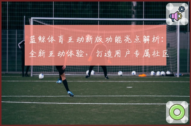 蓝鲸体育互动新版功能亮点解析:全新互动体验,打造用户专属社区