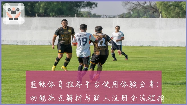 蓝鲸体育推荐平台使用体验分享:功能亮点解析与新人注册全流程指导
