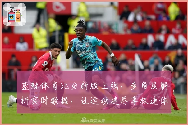 蓝鲸体育比分新版上线，多角度解析实时数据，让运动迷尽享极速体验