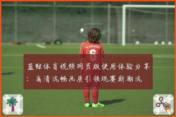 蓝鲸体育视频网页版使用体验分享：高清流畅画质引领观赛新潮流