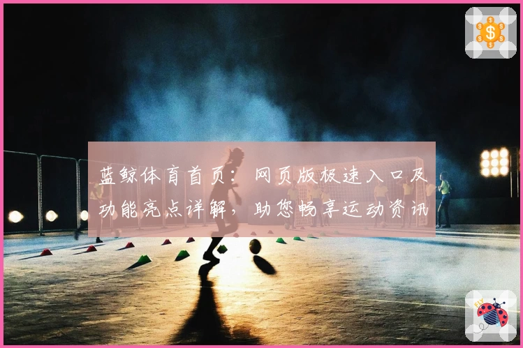 蓝鲸体育首页：网页版极速入口及功能亮点详解，助您畅享运动资讯新体验