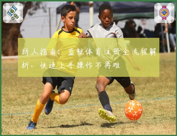 新人指南：蓝鲸体育注册全流程解析，快速上手操作不再难
