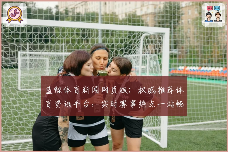 蓝鲸体育新闻网页版：权威推荐体育资讯平台，实时赛事热点一站畅享