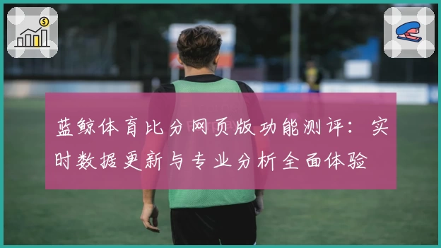 蓝鲸体育比分网页版功能测评：实时数据更新与专业分析全面体验