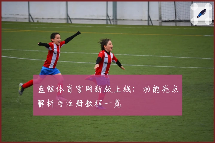 蓝鲸体育官网新版上线:功能亮点解析与注册教程一览