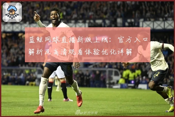蓝鲸网球直播新版上线:官方入口解析及高清观看体验优化详解