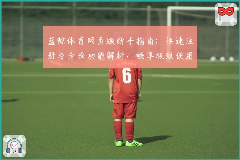 蓝鲸体育网页版新手指南：快速注册与全面功能解析，畅享极致使用体验