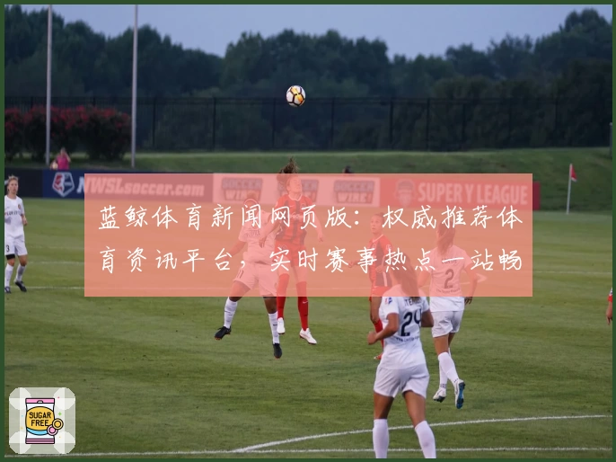 蓝鲸体育新闻网页版：权威推荐体育资讯平台，实时赛事热点一站畅享