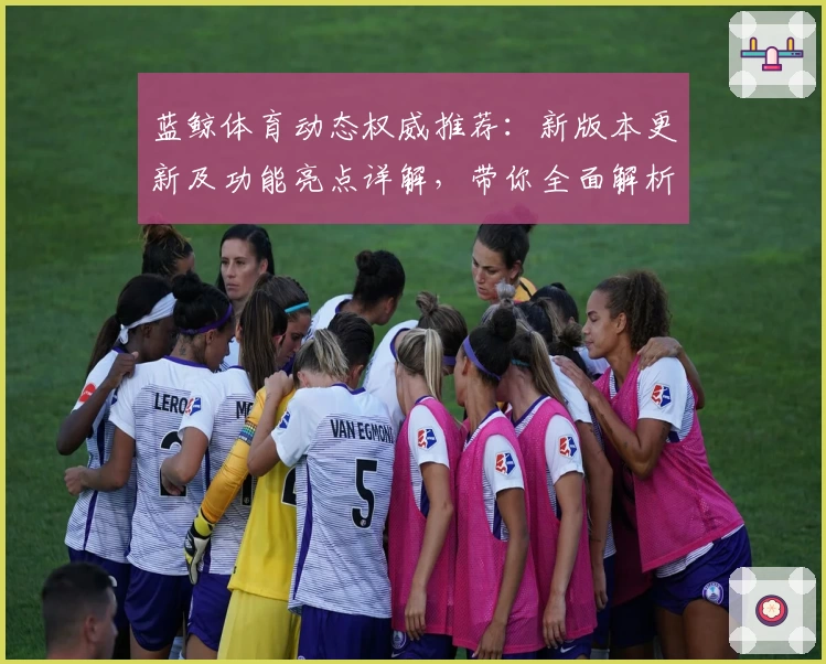 蓝鲸体育动态权威推荐：新版本更新及功能亮点详解，带你全面解析使用体验