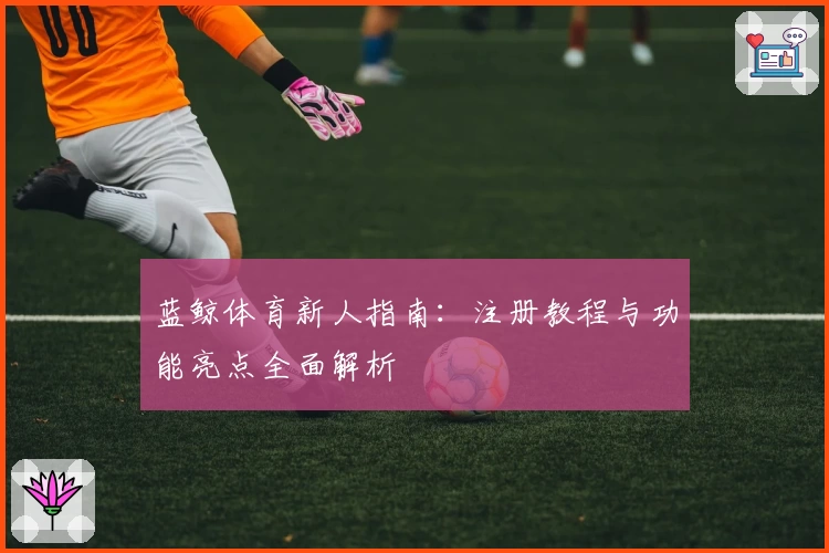 蓝鲸体育新人指南:注册教程与功能亮点全面解析