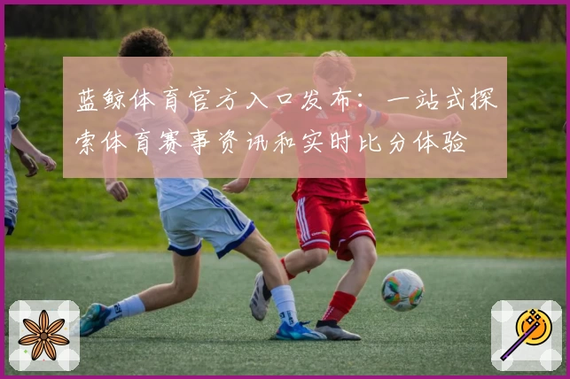 蓝鲸体育官方入口发布：一站式探索体育赛事资讯和实时比分体验