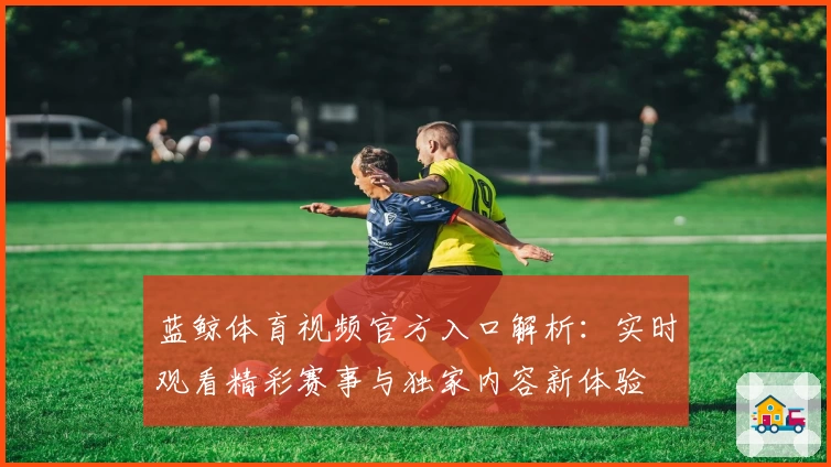 蓝鲸体育视频官方入口解析：实时观看精彩赛事与独家内容新体验