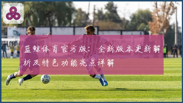 蓝鲸体育官方版：全新版本更新解析及特色功能亮点详解
