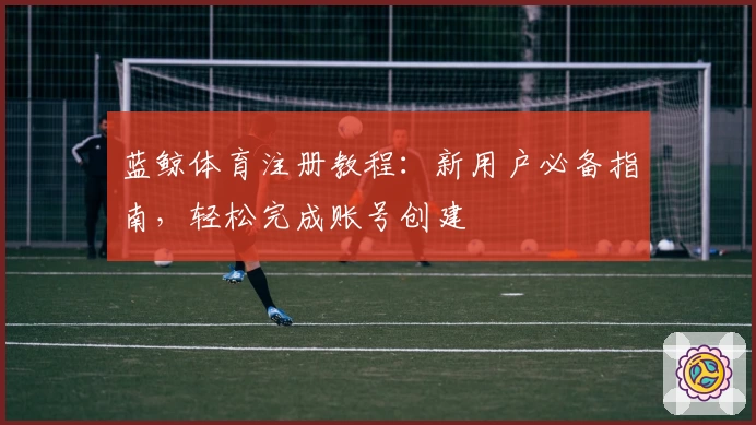 蓝鲸体育注册教程：新用户必备指南，轻松完成账号创建