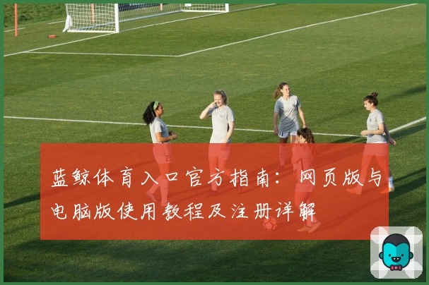 蓝鲸体育入口官方指南：网页版与电脑版使用教程及注册详解